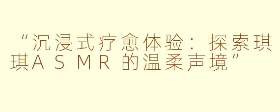 “沉浸式疗愈体验：探索琪琪ASMR的温柔声境”