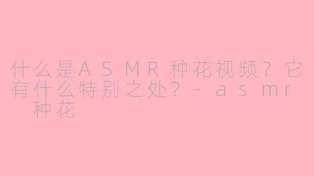 什么是ASMR种花视频?它有什么特别之处?