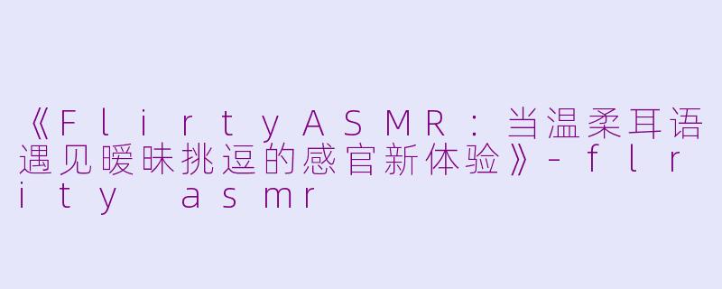《FlirtyASMR：当温柔耳语遇见暧昧挑逗的感官新体验》-flrity asmr