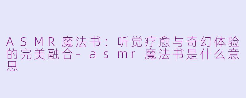 ASMR魔法书：听觉疗愈与奇幻体验的完美融合-asmr魔法书是什么意思