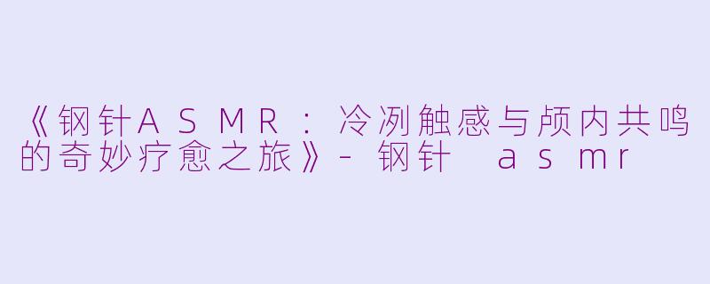 《钢针ASMR：冷冽触感与颅内共鸣的奇妙疗愈之旅》-钢针 asmr
