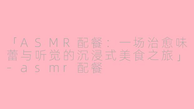 「ASMR配餐：一场治愈味蕾与听觉的沉浸式美食之旅」-asmr配餐