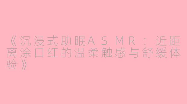《沉浸式助眠ASMR：近距离涂口红的温柔触感与舒缓体验》