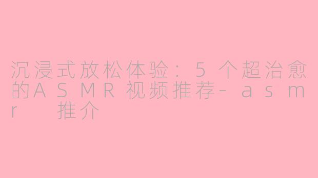 沉浸式放松体验：5个超治愈的ASMR视频推荐-asmr 推介