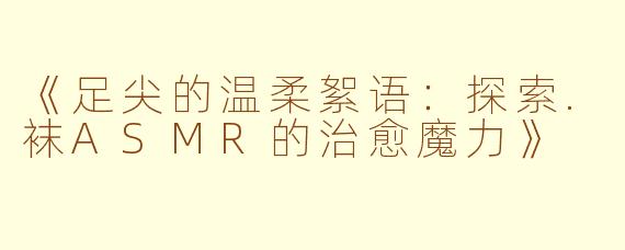 《足尖的温柔絮语：探索.袜ASMR的治愈魔力》