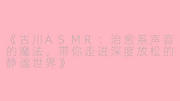《古川ASMR：治愈系声音的魔法，带你走进深度放松的静谧世界》