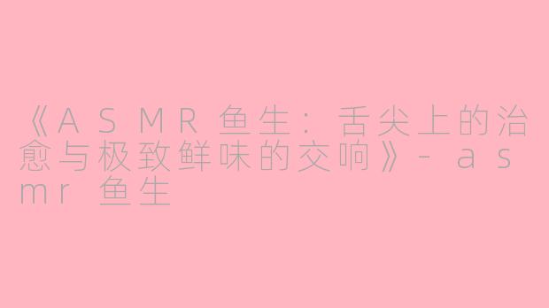 《ASMR鱼生：舌尖上的治愈与极致鲜味的交响》-asmr鱼生