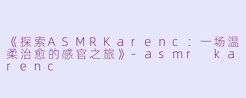 《探索ASMRKarenc:一场温柔治愈的感官之旅》
