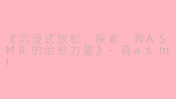 《沉浸式放松：探索.背ASMR的治愈力量》-背asmr