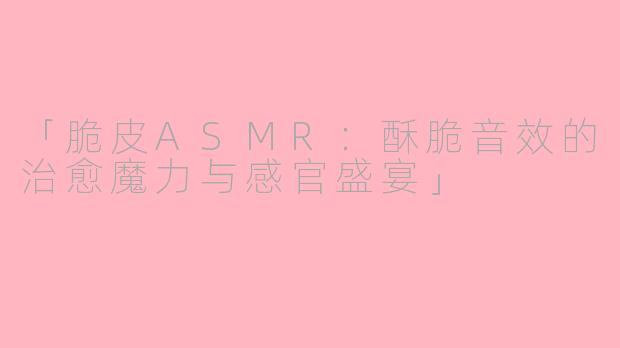 「脆皮ASMR：酥脆音效的治愈魔力与感官盛宴」