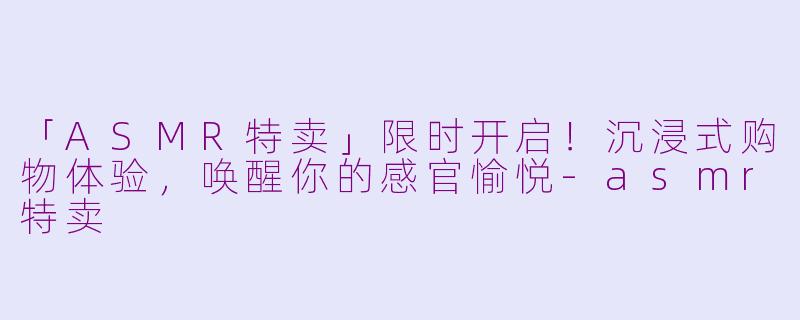 「ASMR特卖」限时开启！沉浸式购物体验，唤醒你的感官愉悦-asmr特卖