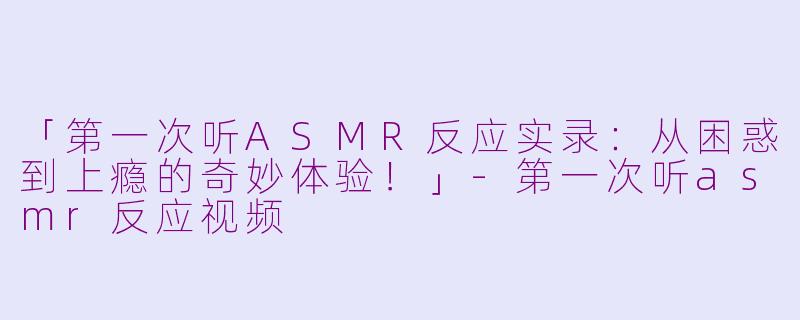 「第一次听ASMR反应实录:从困惑到上瘾的奇妙体验!」