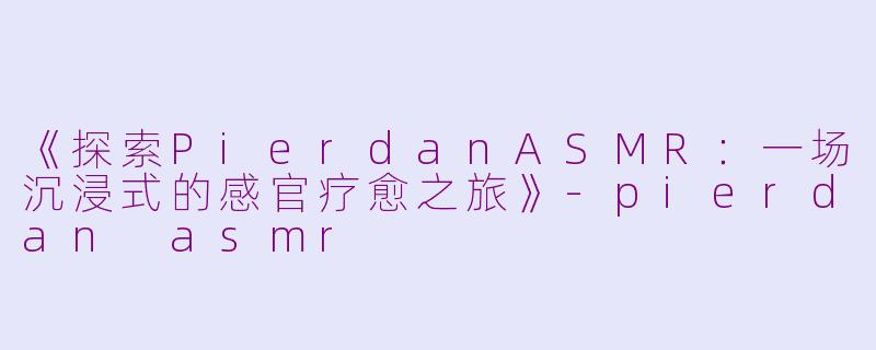 《探索PierdanASMR：一场沉浸式的感官疗愈之旅》-pierdan asmr
