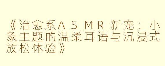 《治愈系ASMR新宠：小象主题的温柔耳语与沉浸式放松体验》