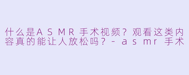 什么是ASMR手术视频?观看这类内容真的能让人放松吗?