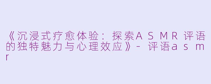 《沉浸式疗愈体验：探索ASMR评语的独特魅力与心理效应》-评语asmr