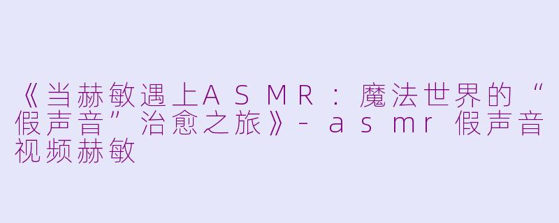 《当赫敏遇上ASMR：魔法世界的“假声音”治愈之旅》-asmr假声音视频赫敏
