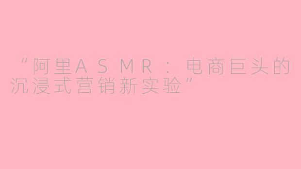 “阿里ASMR：电商巨头的沉浸式营销新实验”