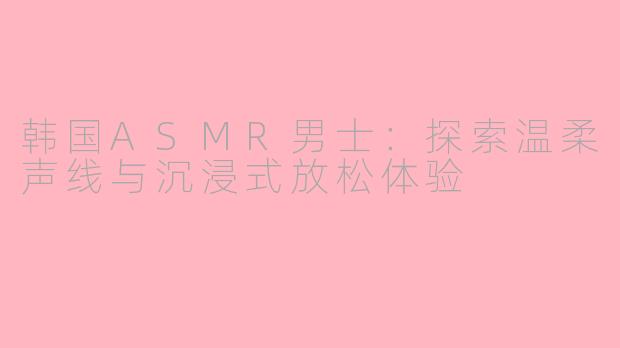 韩国ASMR男士：探索温柔声线与沉浸式放松体验