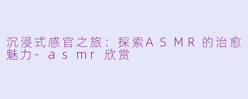 沉浸式感官之旅：探索ASMR的治愈魅力-asmr欣赏