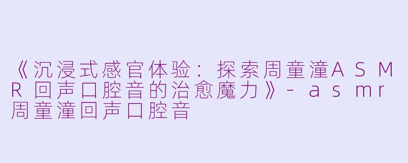《沉浸式感官体验：探索周童潼ASMR回声口腔音的治愈魔力》-asmr周童潼回声口腔音