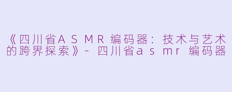 《四川省ASMR编码器：技术与艺术的跨界探索》-四川省asmr编码器