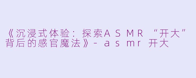 《沉浸式体验:探索ASMR“开大”背后的感官魔法》