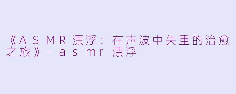 《ASMR漂浮：在声波中失重的治愈之旅》-asmr漂浮