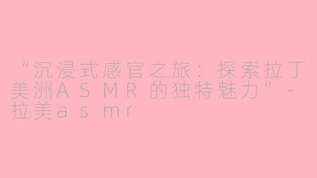 “沉浸式感官之旅：探索拉丁美洲ASMR的独特魅力”-拉美asmr