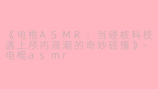 《电棍ASMR：当硬核科技遇上颅内高潮的奇妙碰撞》-电棍asmr