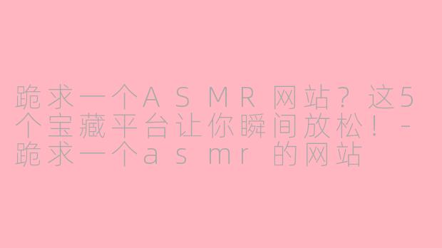 跪求一个ASMR网站？这5个宝藏平台让你瞬间放松！-跪求一个asmr的网站