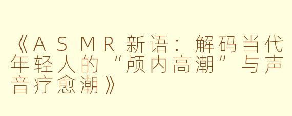 《ASMR新语：解码当代年轻人的“颅内高潮”与声音疗愈潮》