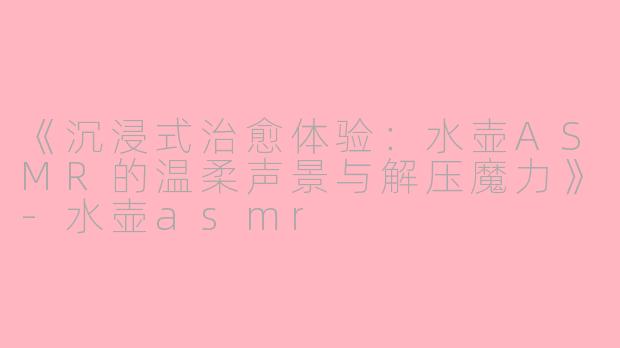 《沉浸式治愈体验：水壶ASMR的温柔声景与解压魔力》-水壶asmr