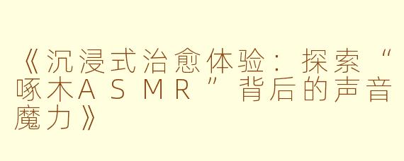 《沉浸式治愈体验：探索“啄木ASMR”背后的声音魔力》