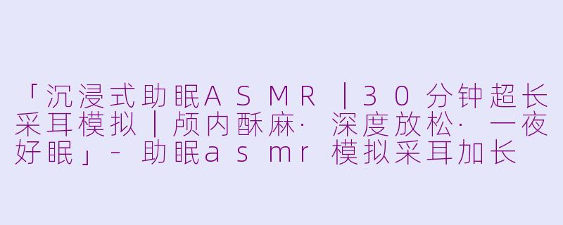 「沉浸式助眠ASMR｜30分钟超长采耳模拟｜颅内酥麻·深度放松·一夜好眠」-助眠asmr模拟采耳加长