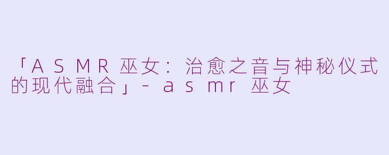 「ASMR巫女：治愈之音与神秘仪式的现代融合」-asmr巫女