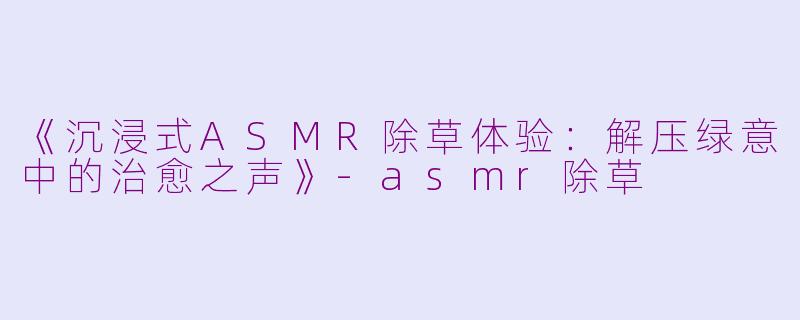 《沉浸式ASMR除草体验：解压绿意中的治愈之声》-asmr除草