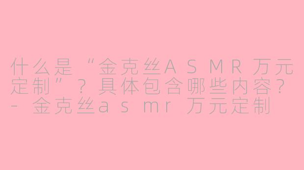 什么是“金克丝ASMR万元定制”？具体包含哪些内容？-金克丝asmr万元定制