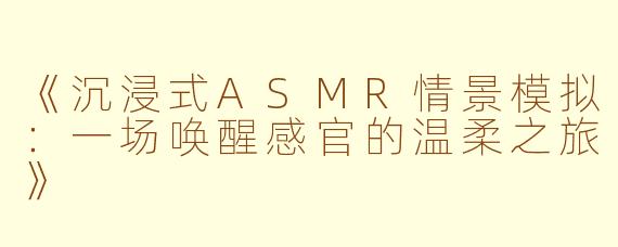 《沉浸式ASMR情景模拟：一场唤醒感官的温柔之旅》