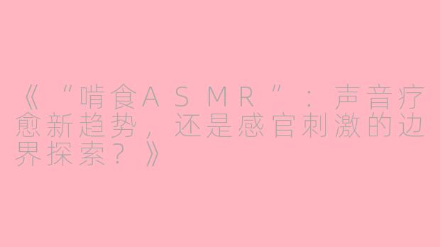 《“啃食ASMR”:声音疗愈新趋势,还是感官刺激的边界探索?》