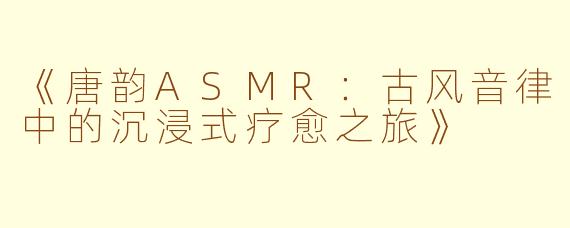 《唐韵ASMR：古风音律中的沉浸式疗愈之旅》