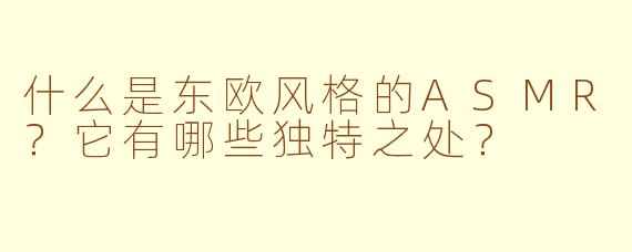 什么是东欧风格的ASMR?它有哪些独特之处?
