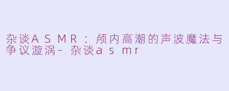 杂谈ASMR:颅内高潮的声波魔法与争议漩涡
