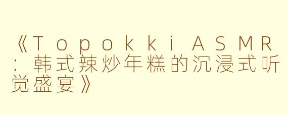 《TopokkiASMR：韩式辣炒年糕的沉浸式听觉盛宴》