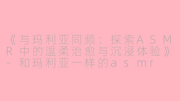 《与玛利亚同频:探索ASMR中的温柔治愈与沉浸体验》