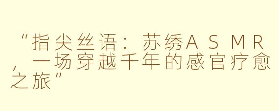 “指尖丝语：苏绣ASMR，一场穿越千年的感官疗愈之旅”