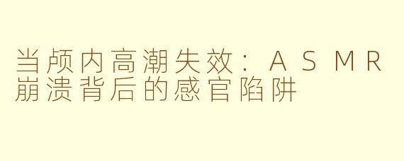 当颅内高潮失效：ASMR崩溃背后的感官陷阱