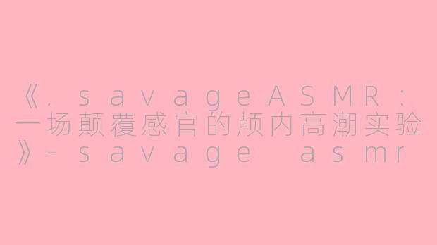 《.savageASMR:一场颠覆感官的颅内高潮实验》