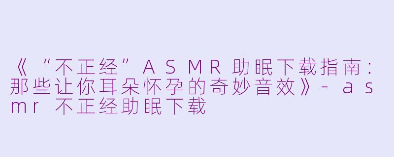 《“不正经”ASMR助眠下载指南:那些让你耳朵怀孕的奇妙音效》