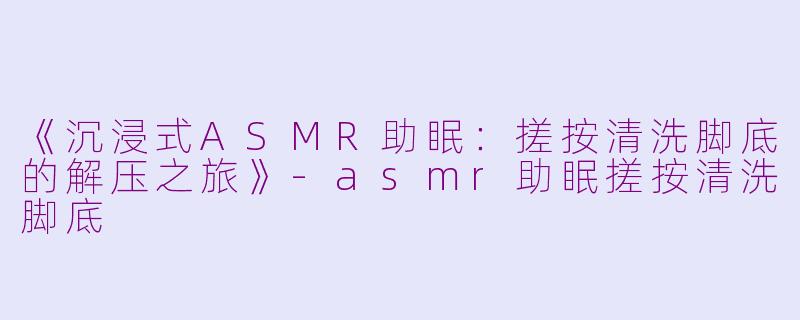 《沉浸式ASMR助眠:搓按清洗脚底的解压之旅》